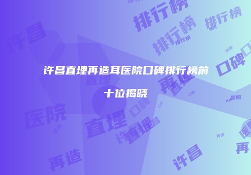 许昌直埋再造耳医院口碑排行榜前十位揭晓
