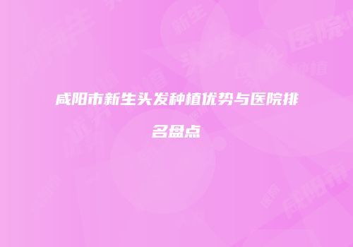 咸阳市新生头发种植优势与医院排名盘点