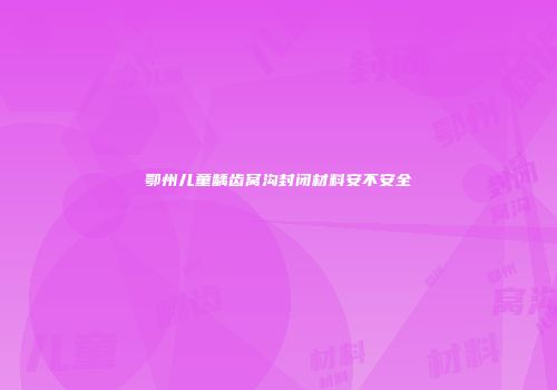 鄂州儿童龋齿窝沟封闭材料安不安全