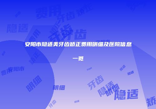 安阳市隐适美牙齿矫正费用明细及医院信息一览
