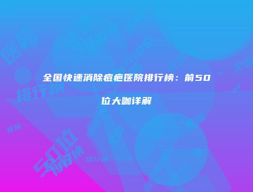 全国快速消除痘疤医院排行榜：前50位大咖详解