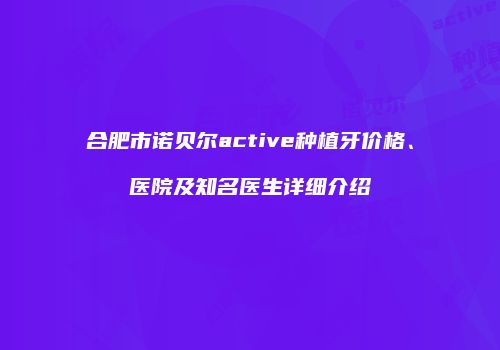 合肥市诺贝尔active种植牙价格、医院及知名医生详细介绍