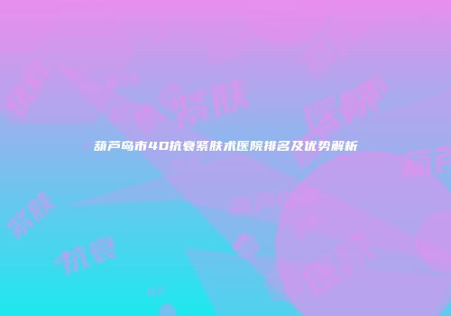 葫芦岛市4D抗衰紧肤术医院排名及优势解析