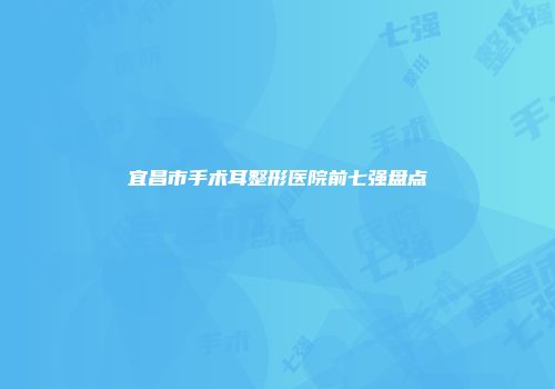 宜昌市手术耳整形医院前七强盘点