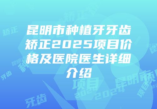昆明市种植牙牙齿矫正2025项目价格及医院医生详细介绍