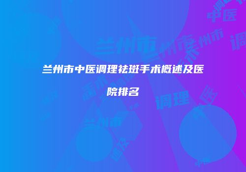 兰州市中医调理祛斑手术概述及医院排名
