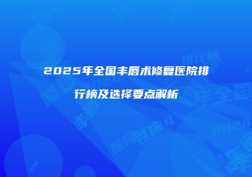 2025年全国丰唇术修复医院排行榜及选择要点解析
