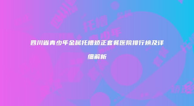 四川省青少年金属托槽矫正套餐医院排行榜及详细解析