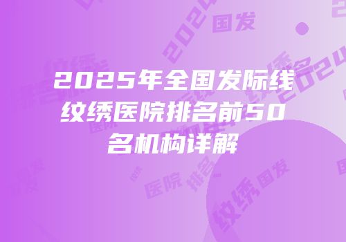 2025年全国发际线纹绣医院排名前50名机构详解