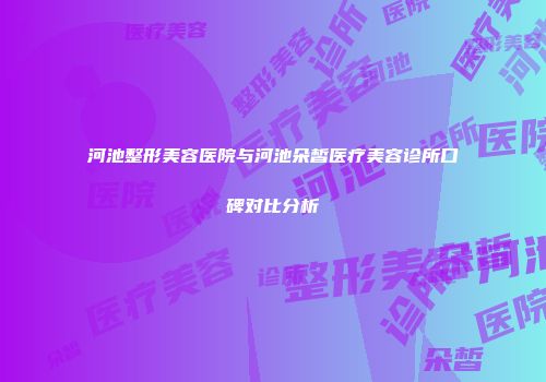 河池整形美容医院与河池朵皙医疗美容诊所口碑对比分析