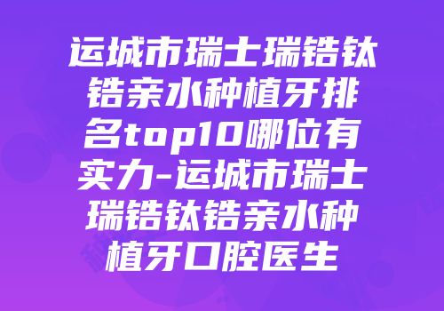 运城市瑞士瑞锆钛锆亲水种植牙排名top10哪位有实力-运城市瑞士瑞锆钛锆亲水种植牙口腔医生