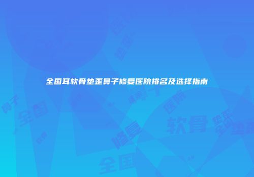全国耳软骨垫歪鼻子修复医院排名及选择指南