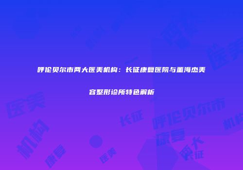 呼伦贝尔市两大医美机构：长征康复医院与董海杰美容整形诊所特色解析