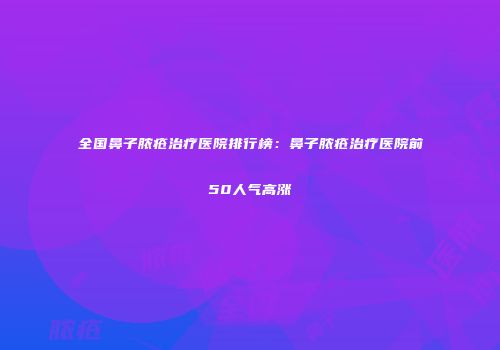 全国鼻子脓疮治疗医院排行榜：鼻子脓疮治疗医院前50人气高涨