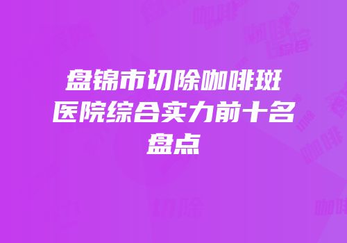 盘锦市切除咖啡斑医院综合实力前十名盘点