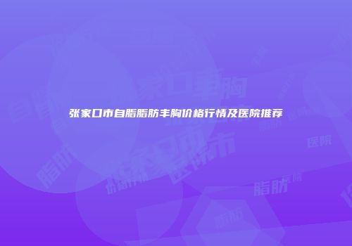 张家口市自脂脂肪丰胸价格行情及医院推荐