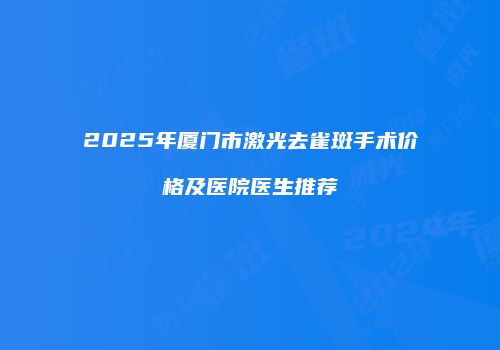 2025年厦门市激光去雀斑手术价格及医院医生推荐
