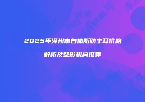 2025年漳州市自体脂肪丰耳价格解析及整形机构推荐