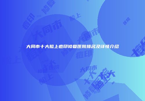 大同市十大脸上痘印修复医院排名及详情介绍