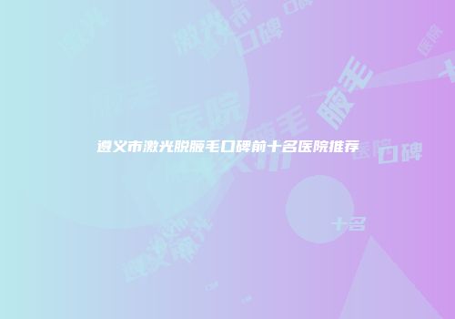遵义市激光脱腋毛口碑前十名医院推荐