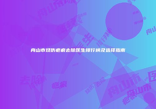 舟山市烧伤疤痕去除医生排行榜及选择指南