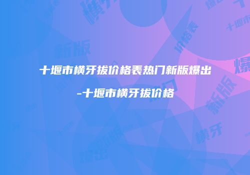 十堰市横牙拔价格表热门新版爆出-十堰市横牙拔价格