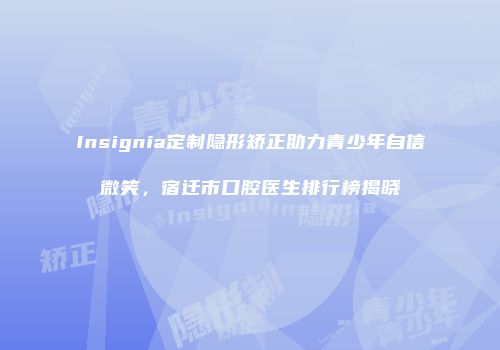 Insignia定制隐形矫正助力青少年自信微笑，宿迁市口腔医生排行榜揭晓