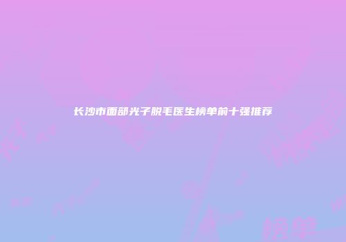 长沙市面部光子脱毛医生榜单前十强推荐
