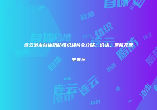 连云港市自体脂肪组织移植全攻略：价格、医院及医生推荐