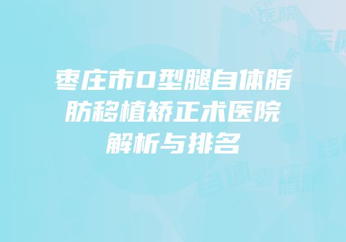 枣庄市O型腿自体脂肪移植矫正术医院解析与排名