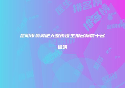 昆明市鼻翼肥大整形医生排名榜前十名揭晓
