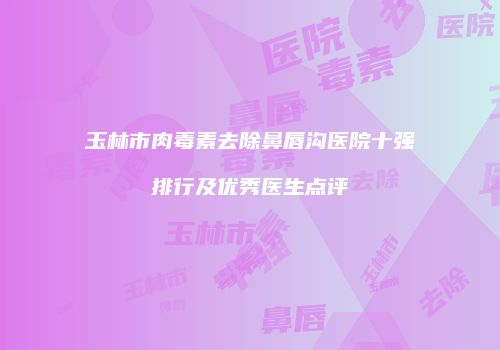 玉林市肉毒素去除鼻唇沟医院十强排行及优秀医生点评