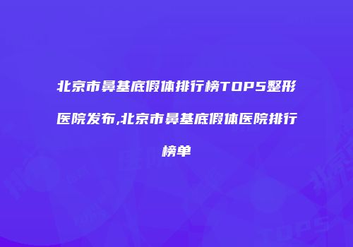 北京市鼻基底假体排行榜TOP5整形医院发布,北京市鼻基底假体医院排行榜单