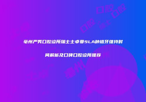 亳州严秀口腔诊所瑞士士卓曼SLA种植牙维持时间解析及口碑口腔诊所推荐