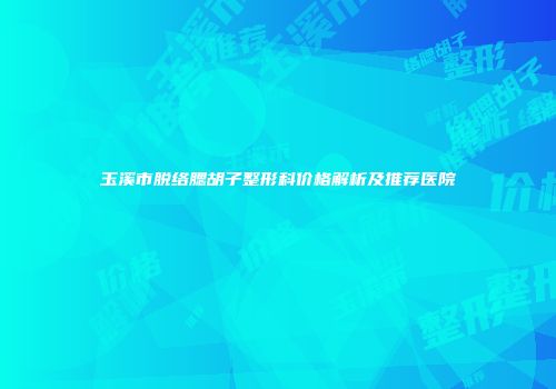 玉溪市脱络腮胡子整形科价格解析及推荐医院