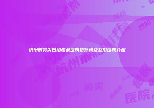 杭州市鼻尖凹陷疤痕医院排行榜及整形医院介绍