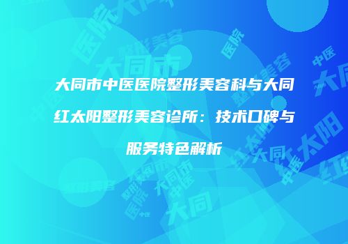 大同市中医医院整形美容科与大同红太阳整形美容诊所：技术口碑与服务特色解析