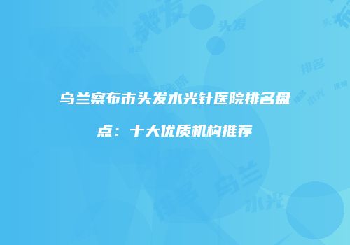 乌兰察布市头发水光针医院排名盘点：十大优质机构推荐