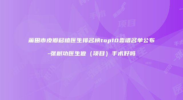 莆田市皮瓣移植医生排名榜top10靠谱名单公布-张树功医生做（项目）手术好吗