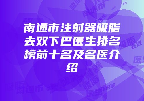 南通市注射器吸脂去双下巴医生排名榜前十名及名医介绍