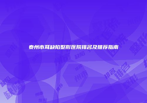泰州市耳缺陷整形医院排名及推荐指南