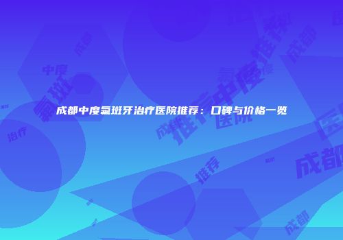 成都中度氟斑牙治疗医院推荐：口碑与价格一览