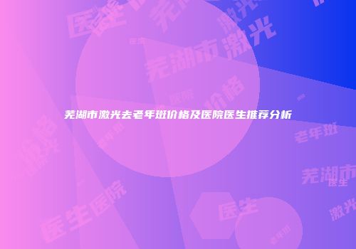 芜湖市激光去老年斑价格及医院医生推荐分析