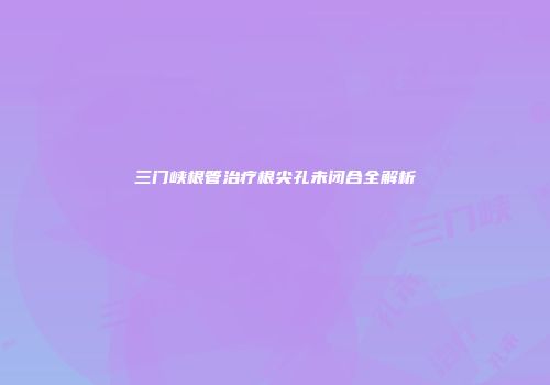 三门峡根管治疗根尖孔未闭合全解析