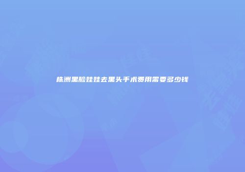 株洲黑脸娃娃去黑头手术费用需要多少钱