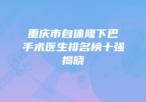 重庆市自体隆下巴手术医生排名榜十强揭晓