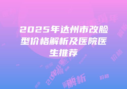 2025年达州市改脸型价格解析及医院医生推荐