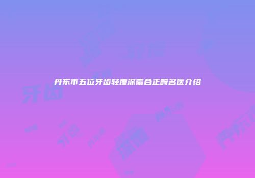 丹东市五位牙齿轻度深覆合正畸名医介绍