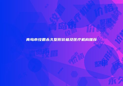 青岛市纹眉永久整形价格及医疗机构推荐