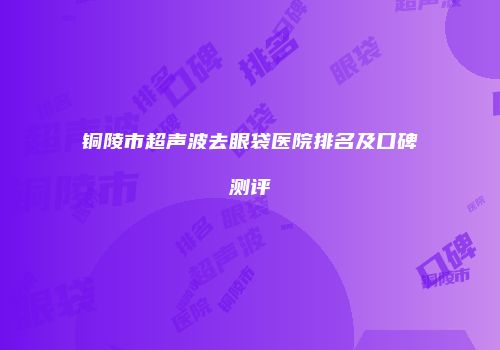 铜陵市超声波去眼袋医院排名及口碑测评